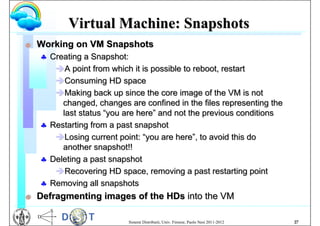 Virtual Machine: Snapshots
G   Working on VM Snapshots
     Creating a Snapshot:
       A point from which it is possible to reboot, restart
       Consuming HD space
       Making back up since the core image of the VM is not
         changed, changes are confined in the files representing the
         last status “you are here” and not the previous conditions
     Restarting from a past snapshot
       Losing current point: “you are here”, to avoid this do
         another snapshot!!
     Deleting a past snapshot
       Recovering HD space, removing a past restarting point
     Removing all snapshots
G   Defragmenting images of the HDs into the VM

                           Sistemi Distribuiti, Univ. Firenze, Paolo Nesi 2011-2012   27
 