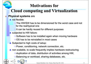 Motivations for
     Cloud computing and Virtualization
G   Physical systems are
     not flexible:
       The HW/SW has to be dimensioned for the worst case and not
          for the real/typical one
       It can be hardly reused for different purposes
     subjected to HW failure:
       Software has to be installed again when moving hardware
       OS has to be reinstalled in most cases
     Subjected to high costs of setup:
       Power, conditioning, network connection, etc.
     non scalable, to scale frequently implies hardware restructuring
       duplication of data, distribution of activities among HW,
       Balancing or workload, sharing databases, etc.

                            Sistemi Distribuiti, Univ. Firenze, Paolo Nesi 2011-2012   3
 