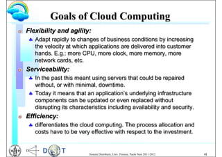Goals of Cloud Computing
G   Flexibility and agility:
     Adapt rapidly to changes of business conditions by increasing
      the velocity at which applications are delivered into customer
      hands. E.g.: more CPU, more clock, more memory, more
      network cards, etc.
G   Serviceability:
     In the past this meant using servers that could be repaired
      without, or with minimal, downtime.
     Today it means that an application’s underlying infrastructure
      components can be updated or even replaced without
      disrupting its characteristics including availability and security.
G   Efficiency:
     differentiates the cloud computing. The process allocation and
      costs have to be very effective with respect to the investment.


                             Sistemi Distribuiti, Univ. Firenze, Paolo Nesi 2011-2012   41
 