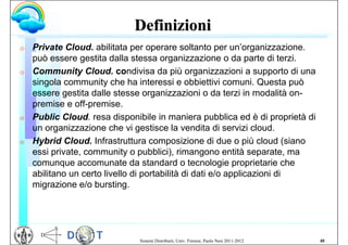 Definizioni
G   Private Cloud. abilitata per operare soltanto per un’organizzazione.
    può essere gestita dalla stessa organizzazione o da parte di terzi.
G   Community Cloud. condivisa da più organizzazioni a supporto di una
    singola community che ha interessi e obbiettivi comuni. Questa può
    essere gestita dalle stesse organizzazioni o da terzi in modalità on-
    premise e off-premise.
G   Public Cloud. resa disponibile in maniera pubblica ed è di proprietà di
    un organizzazione che vi gestisce la vendita di servizi cloud.
G   Hybrid Cloud. Infrastruttura composizione di due o più cloud (siano
    essi private, community o pubblici), rimangono entità separate, ma
    comunque accomunate da standard o tecnologie proprietarie che
    abilitano un certo livello di portabilità di dati e/o applicazioni di
    migrazione e/o bursting.




                              Sistemi Distribuiti, Univ. Firenze, Paolo Nesi 2011-2012   48
 