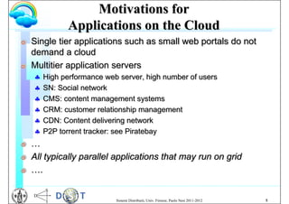 Motivations for
               Applications on the Cloud
G   Single tier applications such as small web portals do not
    demand a cloud
G   Multitier application servers
       High performance web server, high number of users
       SN: Social network
       CMS: content management systems
       CRM: customer relationship management
       CDN: Content delivering network
       P2P torrent tracker: see Piratebay
G   …
G   All typically parallel applications that may run on grid
G   ….


                            Sistemi Distribuiti, Univ. Firenze, Paolo Nesi 2011-2012   5
 