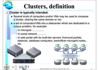 Clusters, definition
G   Cluster is typically intended:
     Several kinds of computers and/or VMs may be used to compose
      a cluster, sharing the same domain or not.
     a set of computers/VMs into a datacenter which are dedicated to a
      unique problem, for example:
       A microgrid……………
       A social network……….
       A web portal with its multi-tier servers: front-end portals,
          balancer, database computers, backofficer microgrid nodes,
          etc.




                            Sistemi Distribuiti, Univ. Firenze, Paolo Nesi 2011-2012   7
 