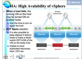 HA: High Avalability of vSphere
G   When a host fails, the
    running VM on the host
    may be turned ON on
    another hosts
     Just the time to turn on
      again the host
G   HOT Spare solution:
     It is also possible to
      keep aligned 2 distinct
      hosts to make a faster
      switch OFFON of the
      VM on the faulty host
     implies to have
      duplicated resources:
      Host, CPU etc.

                                 Sistemi Distribuiti, Univ. Firenze, Paolo Nesi 2011-2012   70
 