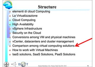 Structure
G   elementi di cloud Computing
G   La Virtualizzazione
G   Cloud Computing
G   High Availability
G   vSphere Infrastructure
G   Security on the Cloud
G   Conversions among VM and physical machines
G   vCenter, datacenters and cluster management
G   Comparison among virtual computing solutions
G   How to work with Virtual Machines
G   IaaS solutions, SaaS Solutions, PaaS Solutions


                      Sistemi Distribuiti, Univ. Firenze, Paolo Nesi 2011-2012   96
 