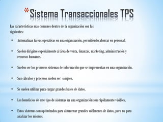 *
Las características mas comunes dentro de la organización son las
siguientes:
• Automatizan tareas operativas en una organización, permitiendo ahorrar en personal.
• Suelen dirigirse especialmente al área de venta, finanzas, marketing, administración y
recursos humanos.
• Suelen ser los primeros sistemas de información que se implementan en una organización.
• Sus cálculos y procesos suelen ser simples.
• Se suelen utilizar para cargar grandes bases de datos.
• Los beneficios de este tipo de sistemas en una organización son rápidamente visibles.
• Estos sistemas son optimizados para almacenar grandes volúmenes de datos, pero no para
analizar los mismos.
 