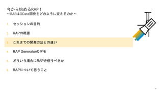 11
1. セッションの目的
2. RAPの概要
3. これまでの開発方法との違い
4. RAP Generatorのデモ
5. どういう場合にRAPを使うべきか
6. RAPについて思うこと
今から始めるRAP！
～RAPはOData開発をどのように変えるのか～
 