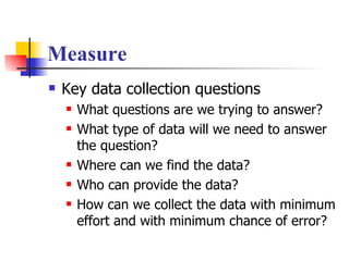 Measure Key data collection questions What questions are we trying to answer? What type of data will we need to answer the question? Where can we find the data? Who can provide the data? How can we collect the data with minimum effort and with minimum chance of error? 