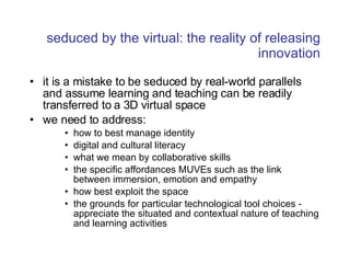 seduced by the virtual: the reality of releasing innovation it is a mistake to be seduced by real-world parallels and assume learning and teaching can be readily transferred to a 3D virtual space we need to address: how to best manage identity digital and cultural literacy  what we mean by collaborative skills the specific affordances MUVEs such as the link between immersion, emotion and empathy how best exploit the space the grounds for particular technological tool choices - appreciate the situated and contextual nature of teaching and learning activities 