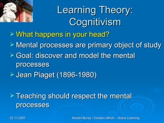Learning Theory: Cognitivism What happens in your head? Mental processes are primary object of study Goal: discover and model the mental processes Jean Piaget (1896-1980) Teaching should respect the mental processes 