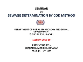 SEMINAR
ON
SEWAGE DETERMINATION BY COD METHOD
DEPARTMENT OF RURAL TECHNOLOGY AND SOCIAL
DEVELOPMENT
G.G.V. BILASPUR (C.G.)
SESSION 2018-19
PRESENTING BY :-
SHARAD KUMAR CHANDRAKAR
M.Sc. (RT) 2nd SEM
 