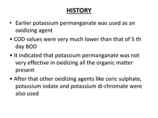 HISTORY
• Earlier potassium permanganate was used as an
oxidizing agent
• COD values were very much lower than that of 5 th
day BOD
• It indicated that potassium permanganate was not
very effective in oxidizing all the organic matter
present
• After that other oxidizing agents like ceric sulphate,
potassium iodate and potassium di-chromate were
also used
 