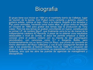 Biografia El grupo tiene sus inicios en 1994 en el madrileño barrio de Vallekas, lugar de reunión de la banda. Con Pulpul como cantante y guitarra, Josemi la guitarra solista, Julitros al bajo, Paco a la batería, Kogote a los teclados y Pipi como animador, haciendo coros todos ellos, el grupo entra en estudio en Octubre de 1995 para grabar dos temas bajo la producción de Tony López. Pero los dos temas se acaban convirtiendo en nueve, constituyendo su primer LP, de nombre Ska-P, que finalmente vería la luz de manos de la independiente catalana AZ Records. A pesar de no obtener unos resultados destacables a nivel de ventas, el disco les permite empezar a darse a conocer entre el público rockero con su mezcla de ska pachanguero reivindicativo, con canciones como 0,7 o Sargento Bolilla, pero fundamentalmente con su tema Como Un Rayo, que pronto se convierte en himno alternativo del Rayo Vallecano, y con el que conseguirán llevarse de calle a los asistentes al festival Vallekas Rock de 1996. La actuación del grupo no solo les permitirá incrementar su popularidad entre los seguidores rockeros, sino que les abre las puertas de agencias de management y discográficas. 