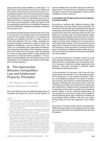 103Intellectual Property and Development: Time for Pragmatism | 2013
isting product being made available for a lower price”.103 In
other words, what is important is not to focus on RD but on
the innovation process and its outcomes. However, from a to-
tal welfare perspective, the cost to consumers of the increase
of innovative activity is only one component of the analysis,
the other being the profits that undertakings derive from the
RD activity long run. A change will thus be deemed efficient,
even if there is over-investment on RD, with regard to what
is socially optimal, should the firm’s profitability increase as a
result of this RD effort, enabling it to potentially compensate
the consumers’ loss.104
An important issue that has been examined from time to time
in the case law of the European Courts and the decisional
practice of the European Commission is if competition law
and policy is an objective of EU law or is it also a means to
further other objectives of EU Law. Initially, competition law
and policy had been conceived as a means to enhance the
objective of establishing a common (Internal) market. This
“outer” aim of competition policy might explain the teleologi-
cal and extensive interpretation of the competition law provi-
sions of the Treaty that the European courts have followed
in a number of cases against private or public practices that
raise barriers to trade and restrict competition.105 The ob-
jective of market integration has influenced the Courts in the
interpretation of the competition law provisions of the Treaty,
also in its recent case law.106
B.  The Intersection
Between Competition
Law and Intellectual
Property: Principles
1. The Thesis of a “Unified Field”
and the Persistence of Conflicts
Even if one adopts the view that intellectual property law and
competition law pursue the common and sole objective of
103	Ibid 9.
104	A total welfare approach could also look to the possible effects of innova-
tion across markets, so not only the effects on suppliers and consumers
present in the specific relevant market, hence performing some form of
general equilibrium analysis. General equilibrium analysis focuses on the
economy as a whole and studies economic changes in all the markets of
an economy simultaneously.
105	Cf: Case 56  58/64, Consten  Grundig v Commission [1966] ECR 299
applying Article 85 of the EC Treaty (now Art. 101 TFEU) to distribution
practices establishing vertical restraints to competition.
106	Cf: Joined Cases C-501/06 P, C-513/06 P, C-515/06 P and C-519/06 P
GlaxoSmithKline Services Unlimited v Commission [2009] ECR I-929
(finding that a dual pricing system restricting the opportunities of parallel
trade constituted a restriction of competition by its object under Article 101
TFEU); See also, Joined Cases C-468/06 to 478/06, Sot. Lelos kai Sia v
GlaxoSmithKline [2008] ECR (where the Court examined the compatibility
to Article 102 TFEU of a refusal to supply wholesalers engaging in paral-
lel exports. The Court implicitly recognized that certain types of conduct,
such as a restriction of parallel trade are presumptively anticompetitive,
because they frustrate the objective of the Treaty to achieve the integration
of national markets through the establishment of a single market); Case
13/77, INNO / ATAB (1977) ECR 2115 (extending the application of the com-
petition law provisions of the Treaty to state restrictions of competition).
economic welfare, there may still be instances of conflict be-
tween the two. This mainly occurs in situations of cumulative
innovation or when IP is used strategically in order to exclude
competitors and harm consumers.
a. Competition law, IP rights and the common objective
of economic welfare
By granting an exclusive right, intellectual property offers
the opportunity to the right holder to earn extra profits. The
consumers of the particular good embodying the IP right will
consequently lose because the level of output of the particu-
lar good will be lower than would have been the case in the
absence of an exclusive right. The tension between intellec-
tual property and competition policy will be even more signifi-
cant if the objective of the latter is also to maximise consumer
welfare by limiting money transfers from the consumers to
the IP rights holder. However, if the IP owner did not have the
opportunity to overprice his product, there would be subopti-
mal incentives to commit resources to investment at the first
place. In the absence of intellectual property rights, the prod-
uct would simply not exist and the consumers would benefit
from less innovation.
It is not clear what the term “innovation” covers but we will
define it broadly as referring to an “economic change” or de-
velopment that is not generated by the spontaneous evolu-
tion of consumers’ needs but is instead engendered by the
producers. This covers, according to economist Joseph
Schumpeter the following five cases:
“(1) the introduction of a new good – that is one with which
consumers are not yet familiar – or of a new quality of a good.
(2) The introduction of a new method of production, that is
one not yet tested by experience in the branch of manufac-
ture concerned, which need by no means be founded upon a
discovery scientifically new, and can also exist in a new way
of handling a commodity commercially. (3) The opening of a
new market that is a market into which the particular branch
of manufacture of the country in question has not previously
entered, whether or not this market has existed before. (4)
The conquest of a new source of supply of raw materials or
half-manufactured goods, again irrespective of whether this
source already exists or whether it has first to be created.
(5) The carrying out of the new organization of any industry
[…].”107
Not all type of innovation should, however, be protected by
intellectual property rights on this analysis; only those whose
value to the consumers is more important than the cost of the
IP protection.
107	Schumpeter (n 6) 66. ‘The European Commission seems also to adopt this
broad definition of “innovation” in its 1995 ‘Green Paper on Innovation’
COM (1995) 688 final (The Commission defined innovation as “the renewal
and enlargement of the range of products and services and associated
markets; the establishment of new methods of production, supply and dis-
tribution; the introduction in changes in management, work organization
and the working conditions and skills of workforce”).
 