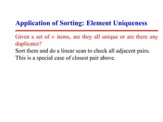 Application of Sorting: Element Uniqueness
Given a set of n items, are they all unique or are there any
duplicates?
Sort them and do a linear scan to check all adjacent pairs.
This is a special case of closest pair above.
 