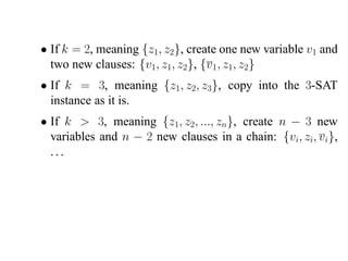 • If k = 2, meaning {z1, z2}, create one new variable v1 and
  two new clauses: {v1, z1, z2}, {v1 , z1, z2}
• If k = 3, meaning {z1 , z2, z3}, copy into the 3-SAT
  instance as it is.
• If k > 3, meaning {z1, z2, ..., zn}, create n − 3 new
  variables and n − 2 new clauses in a chain: {vi, zi, vi},
  ...
 