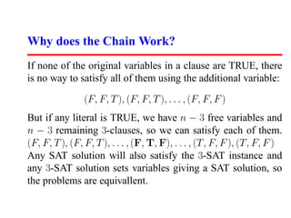 Why does the Chain Work?
If none of the original variables in a clause are TRUE, there
is no way to satisfy all of them using the additional variable:

                (F, F, T ), (F, F, T ), . . . , (F, F, F )
But if any literal is TRUE, we have n − 3 free variables and
n − 3 remaining 3-clauses, so we can satisfy each of them.
(F, F, T ), (F, F, T ), . . . , (F, T, F), . . . , (T, F, F ), (T, F, F )
Any SAT solution will also satisfy the 3-SAT instance and
any 3-SAT solution sets variables giving a SAT solution, so
the problems are equivallent.
 