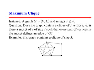 Maximum Clique
Instance: A graph G = (V, E) and integer j ≤ v.
Question: Does the graph contain a clique of j vertices, ie. is
there a subset of v of size j such that every pair of vertices in
the subset deﬁnes an edge of G?
Example: this graph contains a clique of size 5.
 