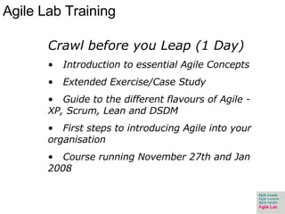 Agile Lab Training Crawl before you Leap (1 Day) Introduction to essential Agile Concepts Extended Exercise/Case Study Guide to the different flavours of Agile - XP, Scrum, Lean and DSDM First steps to introducing Agile into your organisation Course running November 27th and Jan 2008 