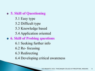 5. Skill of Questioning
5.1 Easy type
5.2 Difficult type
5.3 Knowledge based
5.4 Application oriented
6. Skill of Probing questions
6.1 Seeking further info
6.2 Re- focusing
6.3 Redirecting
6.4 Developing critical awareness
12TCP PRESENTO 2020, THIAGARAJAR COLLEGE OF PRECEPTORS, MADURAI.
 