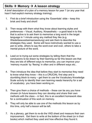 Skills    Memory    A lesson strategy A brief description of a plan of a memory lesson for year 7 (or any year that hasn’t had explicit memory strategy training). 1.  First do a brief introduction using the ‘Essentials’ slide – keep this brisk and lively and short! Then recap with them what they know about learning styles and preferences – Visual, Auditory, Kinaesthetic – a good lead in to this that is active is to ask them to memorise a long word in the target language in 1 minute using any method they like (e.g. Wiederbewusstseinserweckung) and ask them to describe the strategies they used.  Some will have instinctively wanted to use a pen to write, others to say the word over and over, others to take a mental picture of the word. Lead on to trying out some strategies by telling them that the conclusions to be drawn by their learning so far this lesson are that they are lots of different ways to memorise, you can improve your ‘memory muscle’ by ‘flexing’ in often and in different ways etc.. Then introduce the idea that before they start to memorise they need to know what they know – this is a CRUCIAL first step and a stumbling block to many – get them to use the Vocabulary Knowledge Scale activity to identify their own learning needs hierarchy for a set of vocabulary  you have been working on. Then give them a choice of methods – these can be any you have chosen (in future lessons they can develop and share their own methods with the class – in fact, this is an excellent homework idea for a continuation of this work on memory. They will only be able to use one of the methods this lesson as by this time, only half a lesson will be left. 7.  As a plenary, get them to re-do the VKS sheet and measure their own improvement.  Get them to write at the bottom of the sheet (or in their books) which method they used and how effective they found it. 