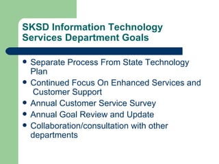 SKSD Information Technology Services Department Goals Separate Process From State Technology Plan Continued Focus On Enhanced Services and  Customer Support Annual Customer Service Survey Annual Goal Review and Update Collaboration/consultation with other departments 