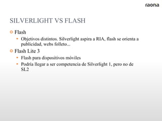 SILVERLIGHT VS FLASH Flash Objetivos distintos. Silverlight aspira a RIA, flash se orienta a publicidad, webs folleto... Flash Lite 3 Flash para dispositivos móviles Podría llegar a ser competencia de Silverlight 1, pero no de SL2 