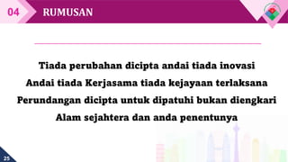 25
RUMUSAN
04
Tiada perubahan dicipta andai tiada inovasi
Andai tiada Kerjasama tiada kejayaan terlaksana
Perundangan dicipta untuk dipatuhi bukan diengkari
Alam sejahtera dan anda penentunya
 