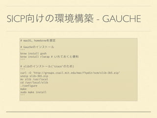 SICP - GAUCHE
# macOS, homebrewを想定
# Gaucheのインストール
```
brew install gosh
brew install rlwrap # いれておくと便利
```
# slibのインストール(`trace`のため)
```
curl -O 'http://groups.csail.mit.edu/mac/ftpdir/scm/slib-3b5.zip'
unzip slib-3b5.zip
mv slib /usr/local
cd /usr/local/slib
./configure
make
sudo make install
```
 