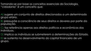Tomando-se por base os conceitos essenciais da Sociologia,
“cidadania” é um conceito que:
A) sugere um conjunto de direitos direcionados a um determinado
grupo etário.
B) pressupõe a consciência de seus direitos e deveres por parte da
população.
C) faz referência apenas aos direitos políticos e econômicos dos
indivíduos.
D) implica os indivíduos se submeterem a determinações do Estado.
E) se sustenta no desenvolvimento do capital financeiro de um
grupo.
 