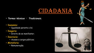 CIDADANIA
• Termos técnicos  Tradicionais.
• Isonomia:
• Igualdade perante a lei;
• Isegoria:
• Direito de se manifestar;
• Isocracia:
• Acesso a cargos públicos;
• Mistoforia:
• Remuneração;
 