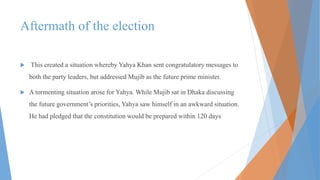 Aftermath of the election
 This created a situation whereby Yahya Khan sent congratulatory messages to
both the party leaders, but addressed Mujib as the future prime minister.
 A tormenting situation arose for Yahya. While Mujib sat in Dhaka discussing
the future government’s priorities, Yahya saw himself in an awkward situation.
He had pledged that the constitution would be prepared within 120 days
 