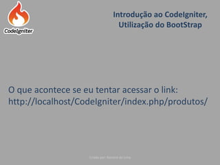 Introdução ao CodeIgniter,
Utilização do BootStrap
Criado por: Raniere de Lima
O que acontece se eu tentar acessar o link:
http://localhost/CodeIgniter/index.php/produtos/
 