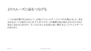 20161101 18Computational Design
よりスムーズに面をつなげる
二つの面を繋げる方法として、以前にフィレットサーフというのを教えました。角を
丸めるといった場合にはこれで十分ですが、より複雑な面の組み合わせになると
対応しきれなくなります。そこでもう少し自由度の高い繋ぎ方としてブレンドサーフ
があります。
 