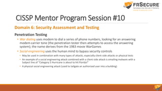 CISSP Mentor Program Session #10
Domain 6: Security Assessment and Testing
Penetration Testing
• War dialing uses modem to dial a series of phone numbers, looking for an answering
modem carrier tone (the penetration tester then attempts to access the answering
system); the name derives from the 1983 movie WarGames
• Social engineering uses the human mind to bypass security controls
• May be used in combination with many types of attacks, especially client-side attacks or physical tests
• An example of a social engineering attack combined with a client-side attack is emailing malware with a
Subject line of “Category 5 Hurricane is about to hit Florida!”
• A physical social engineering attack (used to tailgate an authorized user into a building)
 