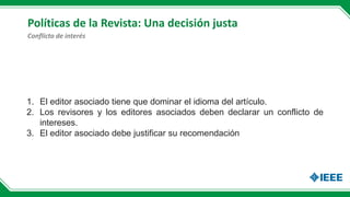 Políticas de la Revista: Una decisión justa
1. El editor asociado tiene que dominar el idioma del artículo.
2. Los revisores y los editores asociados deben declarar un conflicto de
intereses.
3. El editor asociado debe justificar su recomendación
Conflicto de interés
 