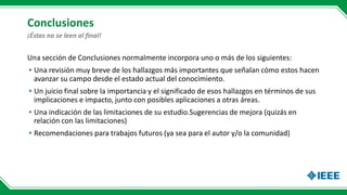 Conclusiones
Una sección de Conclusiones normalmente incorpora uno o más de los siguientes:
▸Una revisión muy breve de los hallazgos más importantes que señalan cómo estos hacen
avanzar su campo desde el estado actual del conocimiento.
▸Un juicio final sobre la importancia y el significado de esos hallazgos en términos de sus
implicaciones e impacto, junto con posibles aplicaciones a otras áreas.
▸Una indicación de las limitaciones de su estudio.Sugerencias de mejora (quizás en
relación con las limitaciones)
▸Recomendaciones para trabajos futuros (ya sea para el autor y/o la comunidad)
¡Éstas no se leen al final!
 