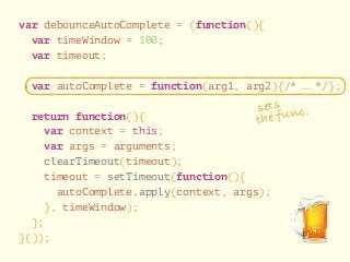 var debounceAutoComplete = (function(){ 
var timeWindow = 100; 
var timeout; 
! 
var autoComplete = function(arg1, arg2){/* … */}; 
! 
return function(){ 
sets 
the func. 
var context = this; 
var args = arguments; 
clearTimeout(timeout); 
timeout = setTimeout(function(){ 
autoComplete.apply(context, args); 
}, timeWindow); 
}; 
}()); 
 