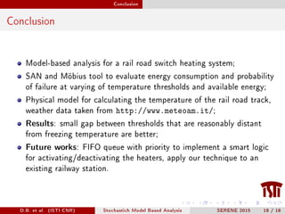 Conclusion
Conclusion
Model-based analysis for a rail road switch heating system;
SAN and Möbius tool to evaluate energy consumption and probability
of failure at varying of temperature thresholds and available energy;
Physical model for calculating the temperature of the rail road track,
weather data taken from http://www.meteoam.it/;
Results: small gap between thresholds that are reasonably distant
from freezing temperature are better;
Future works: FIFO queue with priority to implement a smart logic
for activating/deactivating the heaters, apply our technique to an
existing railway station.
D.B. et al. (ISTI CNR) Stochastich Model Based Analysis SERENE 2015 18 / 18
 