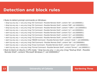 13
Detection and block rules
●
Rules to detect prompt commands on Windows:
●
drop tcp any any -> any any (msg:"Dir Command - Possible Remote Shell"; content:"dir"; sid:10000001;)
●
drop tcp any any -> any any (msg:"Dir Command - Possible Remote Shell"; content:"DIR"; sid:10000002;)
●
drop tcp any any -> any any (msg:"Dir Command - Possible Remote Shell"; content:"<DIR>"; sid:10000003;)
●
alert tcp any any -> any any (msg:"Cd Command - Possible Remote Shell"; content:"cd "; sid:10000004;)
●
alert tcp any any -> any any (msg:"Cd Command - Possible Remote Shell"; content:"Cd "; sid:10000005;)
●
alert tcp any any -> any any (msg:"Cd Command - Possible Remote Shell"; content:"cD "; sid:10000006;)
●
alert tcp any any -> any any (msg:"Cd Command - Possible Remote Shell"; content:"CD "; sid:10000007;)
●
alert tcp any any -> any any (msg:"MKDIR Command - Possible Remote Shell"; content:"mkdir "; sid:10000008;)
●
alert tcp any any -> any any (msg:"Del Command - Possible Remote Shell"; content:"del "; sid:10000009;)
●
alert tcp any any -> any any (msg:"Erase Command - Possible Remote Shell"; content:"erase "; sid:10000010;)
●
alert tcp any any -> any any (msg:"Format Command - Possible Remote Shell"; content:"format "; sid:10000011;)
●
Rule to block on Ubuntu in IPS mode: “drop tcp any any -> any any (msg:"Startup Shell - Possible
Remote Shell"; content:"Microsoft Windows ["; sid:10000000;)”
University of Catania Hardening Three
 