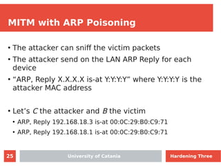 25
MITM with ARP Poisoning
●
The attacker can sniff the victim packets
●
The attacker send on the LAN ARP Reply for each
device
●
“ARP, Reply X.X.X.X is-at Y:Y:Y:Y” where Y:Y:Y:Y is the
attacker MAC address
●
Let’s C the attacker and B the victim
●
ARP, Reply 192.168.18.3 is-at 00:0C:29:B0:C9:71
●
ARP, Reply 192.168.18.1 is-at 00:0C:29:B0:C9:71
University of Catania Hardening Three
 