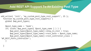 add_action( 'init', 'my_custom_post_type_rest_support', 25 );
function my_custom_post_type_rest_support() {
global $wp_post_types;
$post_type_name = 'book';
if( isset( $wp_post_types[ $post_type_name ] ) ) {
$wp_post_types[$post_type_name]->show_in_rest = true;
$wp_post_types[$post_type_name]->rest_base = $post_type_name;
$wp_post_types[$post_type_name]->rest_controller_class =
'WP_REST_Posts_Controller';
}
}
Add REST API Support To An Existing Post Type
 