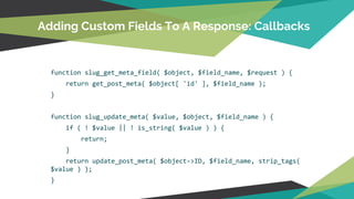 function slug_get_meta_field( $object, $field_name, $request ) {
return get_post_meta( $object[ 'id' ], $field_name );
}
function slug_update_meta( $value, $object, $field_name ) {
if ( ! $value || ! is_string( $value ) ) {
return;
}
return update_post_meta( $object->ID, $field_name, strip_tags(
$value ) );
}
Adding Custom Fields To A Response: Callbacks
 