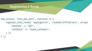 add_action( 'rest_api_init', function () {
register_rest_route( 'myplugin/v1', '/author/(?P<id>d+)', array(
'methods' => 'GET',
'callback' => 'route_callback',
) );
} );
Registering A Route
 