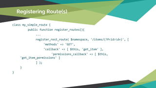 class my_simple_route {
public function register_routes(){
...
register_rest_route( $namespace, '/items/(?P<id>d+)', [
'methods' => 'GET',
'callback' => [ $this, 'get_item' ],
'permissions_callback' => [ $this,
'get_item_permissions' ]
] );
}
}
Registering Route(s)
 