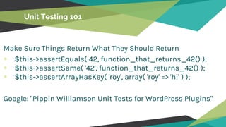 Unit Testing 101
Make Sure Things Return What They Should Return
$this->assertEquals( 42, function_that_returns_42() );
$this->assertSame( '42', function_that_returns_42() );
$this->assertArrayHasKey( 'roy', array( 'roy' => 'hi' ) );
Google: "Pippin Williamson Unit Tests for WordPress Plugins"
 