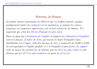 Arthur CHARPENTIER - Welfare, Inequality and Poverty
Poverty, in France
La timide reprise économique de 2010 n’a pas eu d’eﬀets miracle, puisque
pratiquement toutes les catégories de la population, y compris les classes
moyennes ou moyennes supérieures, ont vu leur niveau de vie baisser. N’a
augmenté que celui des 5% des Français les plus aisés.
Dans un pays qui a la passion de l’égalité, la plupart des indicateurs d’inégalités
sont à la hausse. L’indice de Gini, qui mesure le degré d’inégalité d’une
distribution (en l’espèce, celle des niveaux de vie), a augmenté de 0,290 à 0,299
(0 correspondant à l’égalité parfaite et 1 à l’inégalité la plus forte). Le rapport
entre la masse des niveaux de vie détenue par les 20 % les plus riches et celle
détenue par les 20 % les plus modestes est passé de 4,3 à 4,5.
33
 