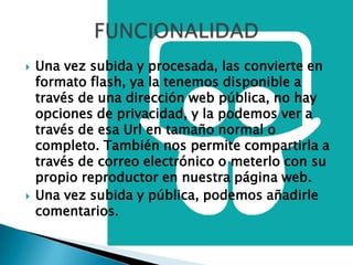    Una vez subida y procesada, las convierte en
    formato flash, ya la tenemos disponible a
    través de una dirección web pública, no hay
    opciones de privacidad, y la podemos ver a
    través de esa Url en tamaño normal o
    completo. También nos permite compartirla a
    través de correo electrónico o meterlo con su
    propio reproductor en nuestra página web.
   Una vez subida y pública, podemos añadirle
    comentarios.
 