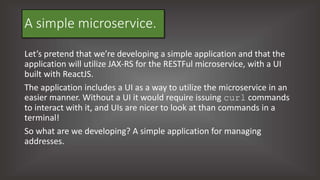 A simple microservice.
Let’s pretend that we’re developing a simple application and that the
application will utilize JAX-RS for the RESTFul microservice, with a UI
built with ReactJS.
The application includes a UI as a way to utilize the microservice in an
easier manner. Without a UI it would require issuing curl commands
to interact with it, and UIs are nicer to look at than commands in a
terminal!
So what are we developing? A simple application for managing
addresses.
 