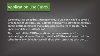 Application Use Cases.
We’re focusing on address management, so we don’t need to cover a
large range of use cases. Our address microservice only needs to focus
on the CRUD operations that a data object requires to create, read,
update, and delete instances of.
The UI will call the CRUD operations on the microservice for
maintaining addresses. The microservice RESTFul endpoints could be
called from any client, but we will show them operating with our UI.
 