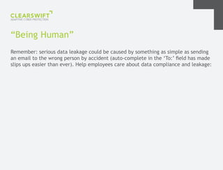 “Being Human”
Remember: serious data leakage could be caused by something as simple as sending
an email to the wrong person by accident (auto-complete in the ‘To:’ field has made
slips ups easier than ever). Help employees care about data compliance and leakage:
 